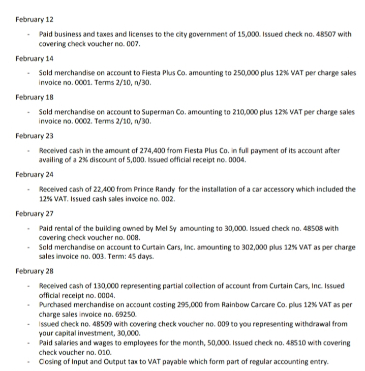 February 12
• Paid business and taxes and licenses to the city government of 15,000. Issued check no. 48507 with
covering check voucher no. 007.
February 14
Sold merchandise on account to Fiesta Plus Co. amounting to 250,000 plus 12% VAT per charge sales
invoice no. 0001. Terms 2/10, n/30.
February 18
- Sold merchandise on account to Superman Co. amounting to 210,000 plus 12% VAT per charge sales
invoice no. 0002. Terms 2/10, n/30.
February 23
Received cash in the amount of 274,400 from Fiesta Plus Co. in full payment of its account after
availing of a 2% discount of 5,000. Issued official receipt no. 0004.
February 24
Received cash of 22,400 from Prince Randy for the installation of a car accessory which included the
12% VAT. Issued cash sales invoice no. 002.
February 27
Paid rental of the building owned by Mel Sy amounting to 30,000. Issued check no. 48508 with
covering check voucher no. 008.
Sold merchandise on account to Curtain Cars, Inc. amounting to 302,000 plus 12% VAT as per charge
sales invoice no. 003. Term: 45 days.
February 28
Received cash of 130,000 representing partial collection of account from Curtain Cars, Inc. Issued
official receipt no. 0004.
Purchased merchandise on account costing 295,000 from Rainbow Carcare Co. plus 12% VAT as per
charge sales invoice no. 69250.
Issued check no. 48509 with covering check voucher no. 009 to you representing withdrawal from
your capital investment, 30,000.
Paid salaries and wages to employees for the month, 50,000. Issued check no. 48510 with covering
check voucher no. 010.
Closing of Input and Output tax to VAT payable which form part of regular accounting entry.
