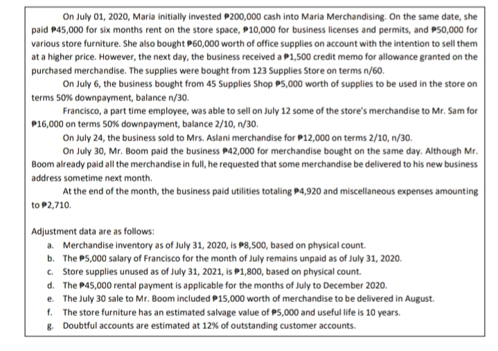 On July 01, 2020, Maria initially invested P200,000 cash into Maria Merchandising. On the same date, she
paid P45,000 for six months rent on the store space, P10,000 for business licenses and permits, and P50,000 for
various store furniture. She also bought P60,000 worth of office supplies on account with the intention to sell them
at a higher price. However, the next day, the business received a P1,500 credit memo for allowance granted on the
purchased merchandise. The supplies were bought from 123 Supplies Store on terms n/60.
On July 6, the business bought from 45 Supplies Shop P5,000 worth of supplies to be used in the store on
terms 50% downpayment, balance n/30.
Francisco, a part time employee, was able to sell on July 12 some of the store's merchandise to Mr. Sam for
P16,000 on terms 50% downpayment, balance 2/10, n/30.
On July 24, the business sold to Mrs. Aslani merchandise for P12,000 on terms 2/10, n/30.
On July 30, Mr. Boom paid the business P42,000 for merchandise bought on the same day. Although Mr.
Boom already paid all the merchandise in full, he requested that some merchandise be delivered to his new business
address sometime next month.
At the end of the month, the business paid utilities totaling P4,920 and miscellaneous expenses amounting
to P2,710.
Adjustment data are as follows:
a. Merchandise inventory as of July 31, 2020, is P8,500, based on physical count.
b. The P5,000 salary of Francisco for the month of July remains unpaid as of July 31, 2020.
c. Store supplies unused as of July 31, 2021, is P1,800, based on physical count.
d. The P45,000 rental payment is applicable for the months of July to December 2020.
e. The July 30 sale to Mr. Boom included P15,000 worth of merchandise to be delivered in August.
f. The store furniture has an estimated salvage value of P5,000 and useful life is 10 years.
g. Doubtful accounts are estimated at 12% of outstanding customer accounts.
