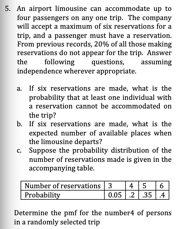 5. An airport limousine can accommodate up to
four passengers on any one trip. The company
will accept a maximum of six reservations for a
trip, and a passenger must have a reservation.
From previous records, 20% of all those making
reservations do not appear for the trip. Answer
questions,
independence wherever appropriate.
the
following
assuming
If six reservations are made, what is the
probability that at least one individual with
a reservation cannot be accommodated on
the trip?
b. If six reservations are made, what is the
expected number of available places when
the limousine departs?
c. Suppose the probability distribution of the
number of reservations made is given in the
accompanying table.
Number of reservations 3
Probability
4
5
0.05 | .2 | .35 | .4
Determine the pmf for the number4 of persons
in a randomly selected trip
