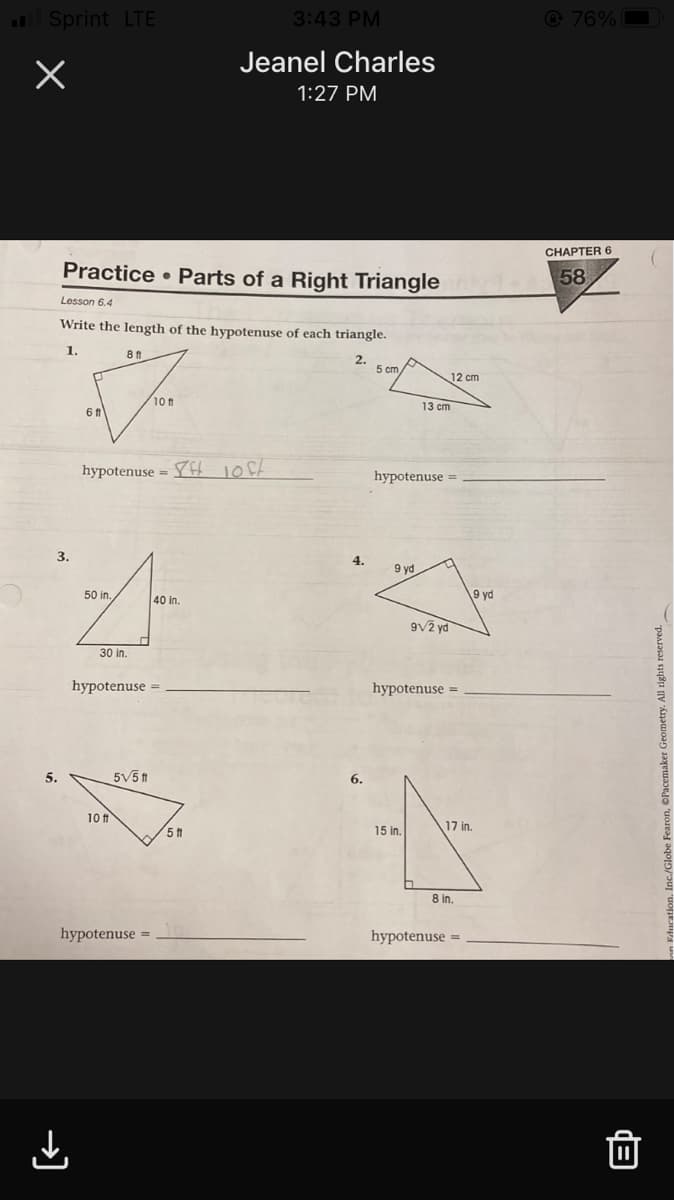 Sprint LTE
3:43 PM
@ 76%
Jeanel Charles
1:27 PM
CHAPTER 6
Practice • Parts of a Right Triangle
58
Lesson 6.4
Write the length of the hypotenuse of each triangle.
1.
8 ft
12 cm
10 f1
13 cm
hypotenuse = Yft 10f4
hypotenuse =
3.
4.
9 yd
50 in.
40 in.
9 yd
9V2 yd
30 in.
hypotenuse =
hypotenuse =
5.
5V5 f1
6.
10 ft
17 in.
15 in.
8 in.
hypotenuse
hypotenuse =
→)
Fearon, ©Pacemaker Geometry. All rights reserved.
