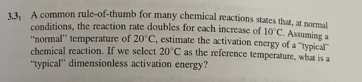3.3, A common rule-of-thumb for many chemical reactions states that, at normal
conditions, the reaction rate doubles for each increase of 10°C. Assuming a
"normal" temperature of 20°C, estimate the activation energy of a "typical"
chemical reaction. If we select 20°C as the reference temperature, what is a
"typical" dimensionless activation energy?
