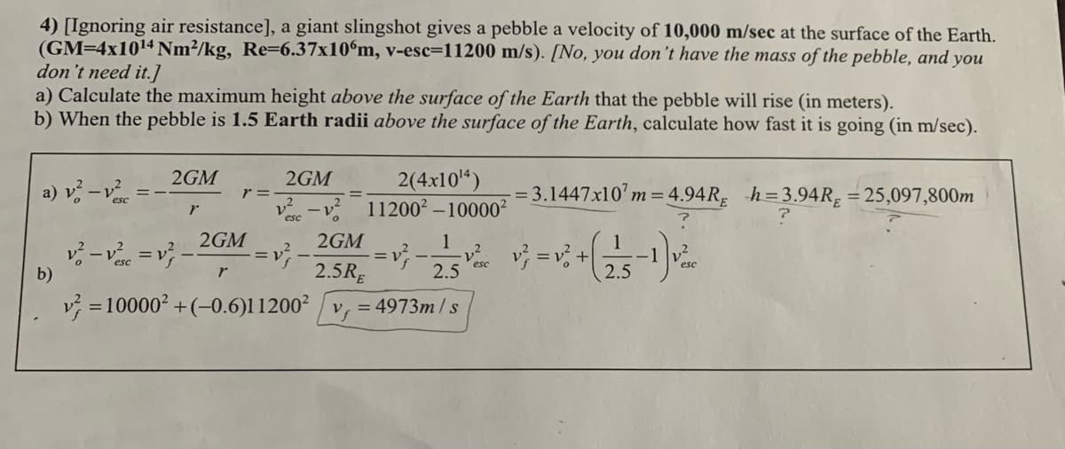 4) [Ignoring air resistance], a giant slingshot gives a pebble a velocity of 10,000 m/sec at the surface of the Earth.
(GM=4x1014 Nm²/kg, Re=6.37x10°m, v-esc=11200 m/s). [No, you don't have the mass of the pebble, and you
don't need it.]
a) Calculate the maximum height above the surface of the Earth that the pebble will rise (in meters).
b) When the pebble is 1.5 Earth radii above the surface of the Earth, calculate how fast it is going (in m/sec).
2GM
2(4x10*)
v -v 11200² – 10000²
2GM
a) ジー。
= 3.1447x10' m= 4.94R, h=3.94R, = 25,097,800m
r =
レ
esc
2GM
2GM
1
らー=
2.5RĘ
esc
esc
b)
2.5
2.5
r
v = 10000² +(-0.6)11200² / v, = 4973m / s
