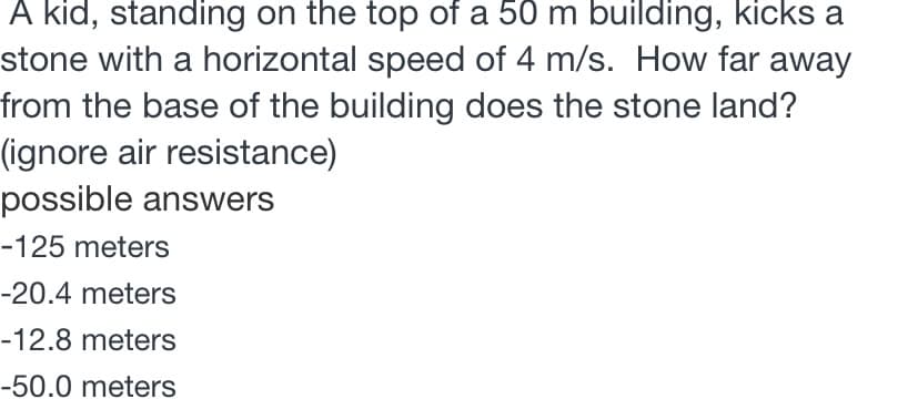 A kid, standing on the top of a 50 m building, kicks a
stone with a horizontal speed of 4 m/s. How far away
from the base of the building does the stone land?
(ignore air resistance)
possible answers
-125 meters
-20.4 meters
-12.8 meters
-50.0 meters
