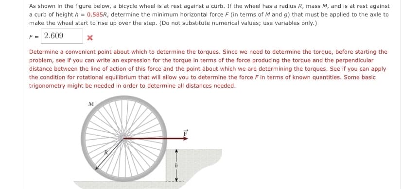 As shown in the figure below, a bicycle wheel is at rest against a curb. If the wheel has a radius R, mass M, and is at rest against
a curb of height h = 0.585R, determine the minimum horizontal force F (in terms of M and g) that must be applied to the axle to
make the wheel start to rise up over the step. (Do not substitute numerical values; use variables only.)
F = 2.609
Determine a convenient point about which to determine the torques. Since we need to determine the torque, before starting the
problem, see if you can write an expression for the torque in terms of the force producing the torque and the perpendicular
distance between the line of action of this force and the point about which we are determining the torques. See if you can apply
the condition for rotational equilibrium that will allow you to determine the force F in terms of known quantities. Some basic
trigonometry might be needed in order to determine all distances needed.
M
