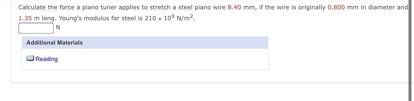 Calculate the force a piano tuner applies to stretch a steel piano wire 8.40 mm, if the wire is originally 0.800 mm in diameter and
1.35 m long. Young's modulus for steel is 210 x 109 N/m².
Additional Materials
Reading
