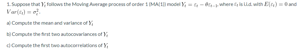 1. Suppose that Y, follows the Moving Average process of order 1 (MA(1)) model Y = E – 0ɛ;-1: where &t is i.i.d. with E(ɛ) = 0 and
Var(s) = o?.
a) Compute the mean and variance of Y
b) Compute the first two autocovariances of Y,
c) Compute the first two autocorrelations ofY,
