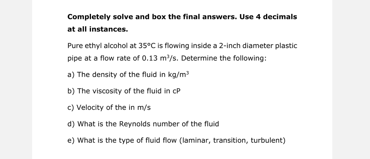 Completely solve and box the final answers. Use 4 decimals
at all instances.
Pure ethyl alcohol at 35°C is flowing inside a 2-inch diameter plastic
pipe at a flow rate of 0.13 m³/s. Determine the following:
a) The density of the fluid in kg/m3
b) The viscosity of the fluid in cP
c) Velocity of the in m/s
d) What is the Reynolds number of the fluid
e) What is the type of fluid flow (laminar, transition, turbulent)
