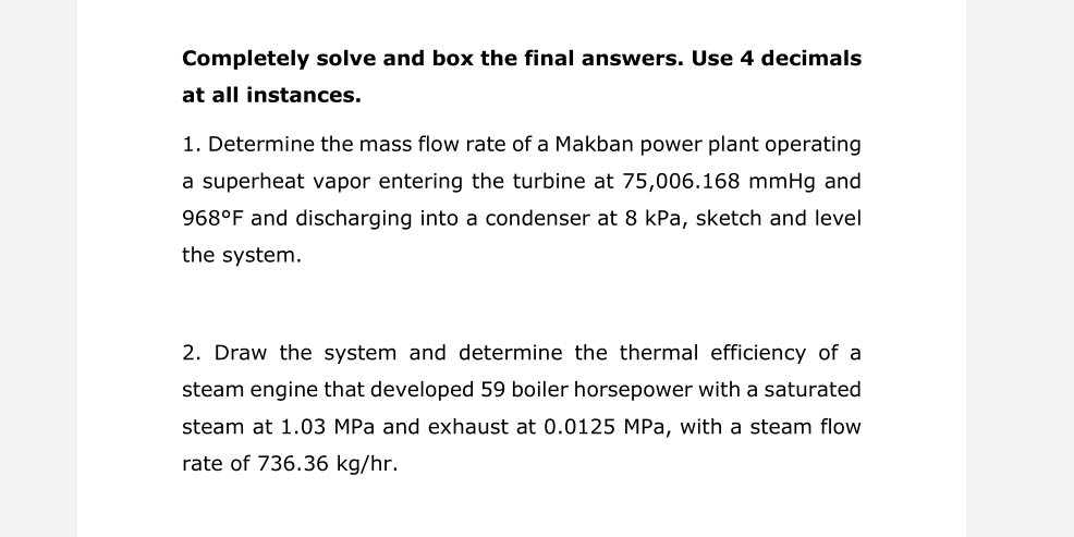 Completely solve and box the final answers. Use 4 decimals
at all instances.
1. Determine the mass flow rate of a Makban power plant operating
a superheat vapor entering the turbine at 75,006.168 mmHg and
968°F and discharging into a condenser at 8 kPa, sketch and level
the system.
2. Draw the system and determine the thermal efficiency of a
steam engine that developed 59 boiler horsepower with a saturated
steam at 1.03 MPa and exhaust at 0.0125 MPa, with a steam flow
rate of 736.36 kg/hr.
