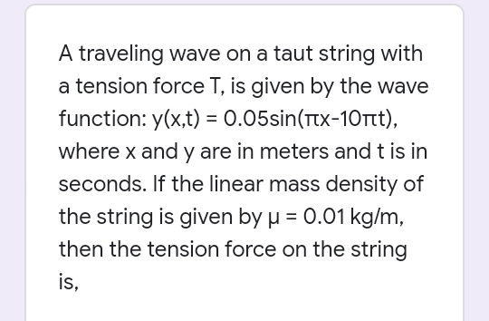 A traveling wave on a taut string with
a tension force T, is given by the wave
function: y(x,t) = 0.05sin(Ttx-10Ttt),
%3D
where x and y are in meters and t is
seconds. If the linear mass density of
the string is given by µ = 0.01 kg/m,
then the tension force on the string
is,
