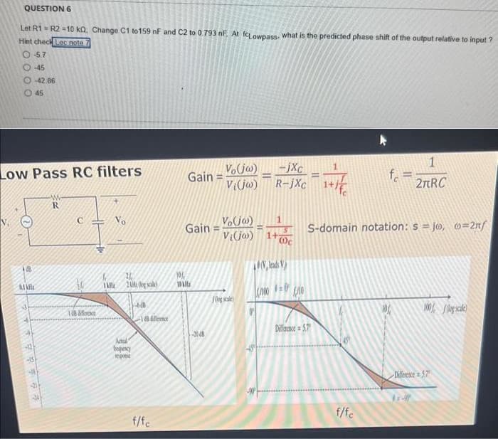 QUESTION 6
Let R1 = R2 =10 KQ. Change C1 to 159 nF and C2 to 0.793 nF. At fcLowpass. what is the predicted phase shift of the output relative to input?
Hint check Lec note
-57
-45
O-42.86
45
Low Pass RC filters
48
JAR
-127
-15
-
#7
R
Berence
1 kl
Vo
20
24H: (og scale)
Manual
frequency
pose
-628
difference
f/fc
Gain =
Gain = o(j)
Vija)
10%
10kx
Vo(jw)
Vi(jw)
-3048
-
-jxc
R-jXc
10c
10V, leads V)
000 £10
Difference = 5.7
fo
S-domain notation: s=jo, o=2nf
f/fc
1
2πRC
100 g scale)
Difference 57