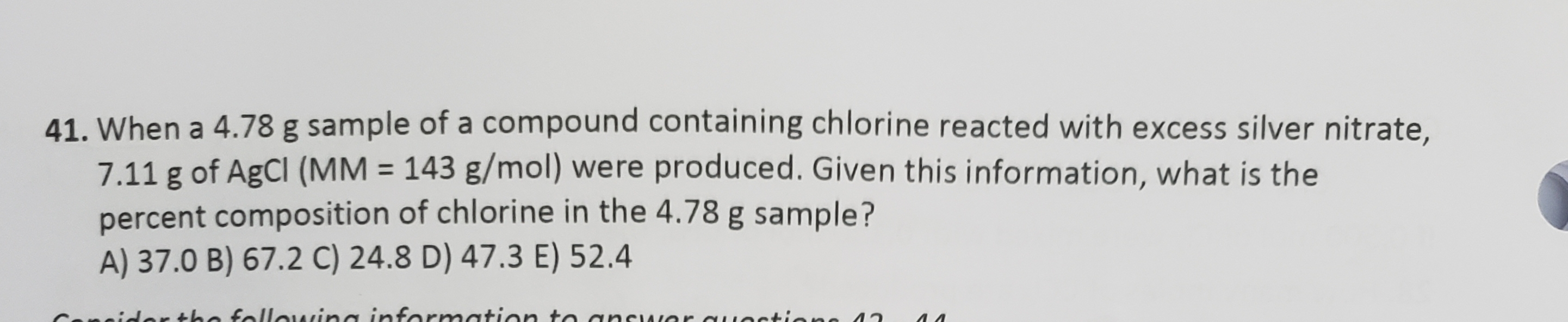 41. When a 4.78 g sample of a compound containing chlorine reacted with excess silver nitrate,
7.11 g of AgCl (MM 143 g/mol) were produced. Given this information, what is the
percent composition of chlorine in the 4.78 g sample?
A) 37.0 B) 67.2 C) 24.8 D) 47.3 E) 52.4
