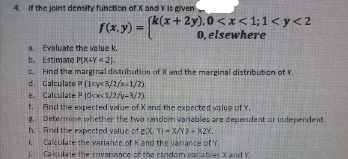 4. If the joint density function of X and Y is glven
[k(x +2y), 0 <x< 1;1 < y< 2
0, elsewhere
f(x, y) =
a.
Evaluate the value k.
b. Estimate P(X+Y<2).
Find the marginal distribution of X and the marginal distribution of Y.
d. Calculate P (1<y<3/2/x%31/2).
Calculate P (0<x<1/2/y%3D3/2).
Find the expected value of X and the expected value of Y.
g. Determine whether the two random variables are dependent or independent.
C.
e.
f.
h. Find the expected value of g(X, Y) = X/Y3 +X2Y.
i.
Calculate the variance of X and the variance of Y.
Calculate the covariance of the random variables X and Y.
