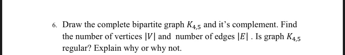 6. Draw the complete bipartite graph K4.5 and it's complement. Find
the number of vertices |V| and number of edges |E| . Is graph K4.5
regular? Explain why or why not.
