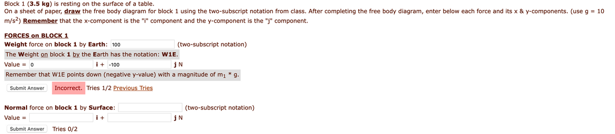 Block 1 (3.5 kg) is resting on the surface of a table.
On a sheet of paper, draw the free body diagram for block 1 using the two-subscript notation from class. After completing the free body diagram, enter below each force and its x & y-components. (use g
= 10
m/s2) Remember that the x-component is the "i" component and the y-component is the "j" component.
FORCES on BLOCK 1
Weight force on block 1 by Earth: 100
(two-subscript notation)
The Weight on block 1 by the Earth has the notation: W1E.
Value =
i + -100
jN
Remember that W1E points down (negative y-value) with a magnitude of m1 *
g.
Submit Answer
Incorrect. Tries 1/2 Previous Tries
Normal force on block 1 by Surface:
(two-subscript notation)
Value =
i +
jN
Submit Answer
Tries 0/2
