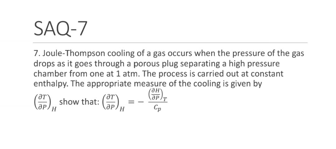 SAQ-7
7. Joule-Thompson cooling of a gas occurs when the pressure of the gas
drops as it goes through a porous plug separating a high pressure
chamber from one at 1 atm. The process is carried out at constant
enthalpy. The appropriate measure of the cooling is given by
Он
ƏT
ƏP
аP/H
ƏT
ӘР
H
show that:
Cp