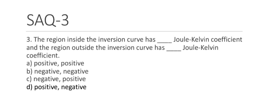 SAQ-3
3. The region inside the inversion curve has
and the region outside the inversion curve has
coefficient.
a) positive, positive
b) negative, negative
c) negative, positive
d) positive, negative
Joule-Kelvin coefficient
Joule-Kelvin