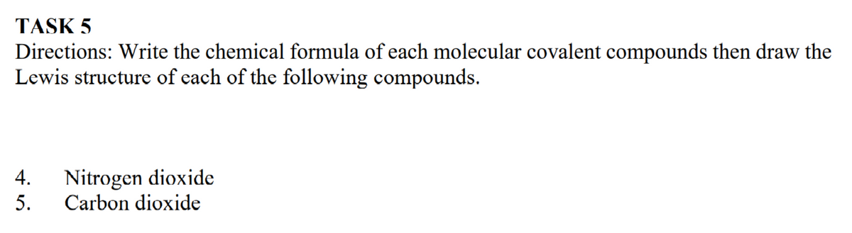 TASK 5
Directions: Write the chemical formula of each molecular covalent compounds then draw the
Lewis structure of each of the following compounds.
Nitrogen dioxide
Carbon dioxide
5.
4.
