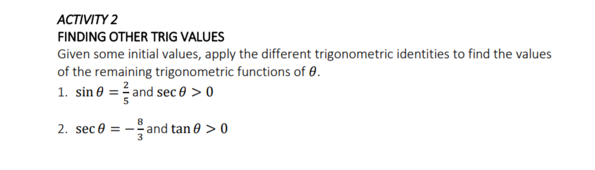 ACTIVITY 2
FINDING OTHER TRIG VALUES
Given some initial values, apply the different trigonometric identities to find the values
of the remaining trigonometric functions of 0.
1. sin 0 = ² and sec 0 > 0
2
5
2. sec 0 =
8
- and tan 0 > 0
3
|
