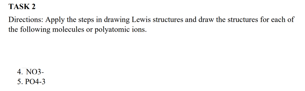 TASK 2
Directions: Apply the steps in drawing Lewis structures and draw the structures for each of
the following molecules or polyatomic ions.
4. NO3-
5. PO4-3
