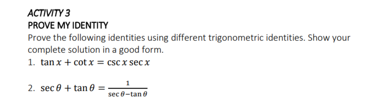 АСTIVITY 3
PROVE MY IDENTITY
Prove the following identities using different trigonometric identities. Show your
complete solution in a good form.
1. tan x + cot x = csc x sec x
1
2. sec 0 + tan 0 =
sec 0-tan 0
