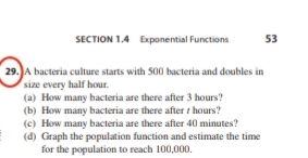 SECTION 1.4 Exponential Functions
53
29. JA bacteria culture starts with 500 bacteria and doubles in
size every half hour.
(a) How many bacteria are there after 3 hours?
(b) How many bacteria are there after t hours?
(c) How many bacteria are there after 40 minutes?
(d) Graph the population function and estimate the time
for the population to reach 100,000.
