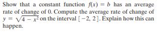 Show that a constant function f(x) = b has an average
rate of change of 0. Compute the average rate of change of
y = V4 - x on the interval [-2, 2]. Explain how this can
happen.
