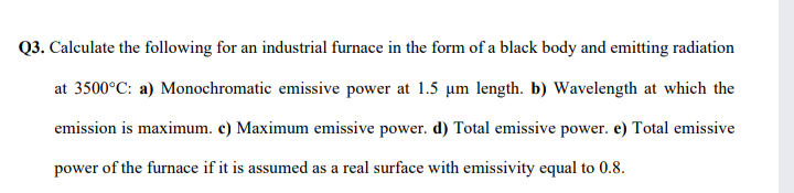 Q3. Calculate the following for an industrial furnace in the form of a black body and emitting radiation
at 3500°C: a) Monochromatic emissive power at 1.5 um length. b) Wavelength at which the
emission is maximum. c) Maximum emissive power. d) Total emissive power. e) Total emissive
power of the furnace if it is assumed as a real surface with emissivity equal to 0.8.

