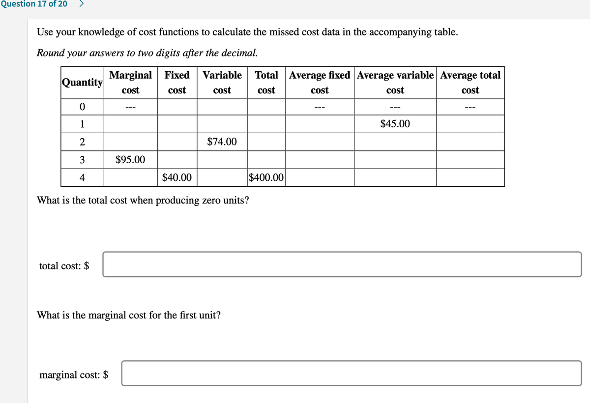 Question 17 of 20
Use your knowledge of cost functions to calculate the missed cost data in the accompanying table.
Round your answers to two digits after the decimal.
Marginal | Fixed
cost
Variable
Total Average fixed Average variable Average total
Quantity
cost
cost
cost
cost
cost
cost
1
$45.00
2
$74.00
3
$95.00
4
$40.00
$400.00
What is the total cost when producing zero units?
total cost: $
What is the marginal cost for the first unit?
marginal cost: $
