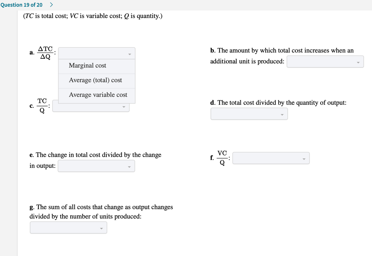 Question 19 of 20
>
(TC is total cost; VC is variable cost; Q is quantity.)
ΔΤC .
а.
b. The amount by which total cost increases when an
AQ
additional unit is produced:
Marginal cost
Average (total) cost
Average variable cost
TC
d. The total cost divided by the quantity of output:
с.
e. The change in total cost divided by the change
VC
f.
in output:
g. The sum of all costs that change as output changes
divided by the number of units produced:
