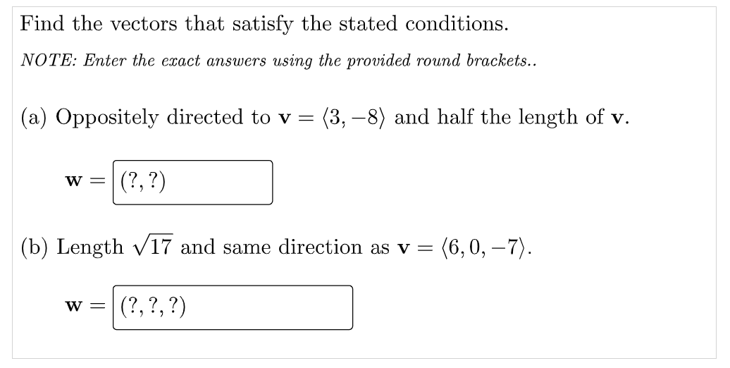 Find the vectors that satisfy the stated conditions.
NOTE: Enter the exact answers using the provided round brackets..
(a) Oppositely directed to v =
(3, –8) and half the length of v.
w =
(?, ?)
(b) Length V17 and same direction as v =
(6,0, –7).
w =
(?, ?, ?)
