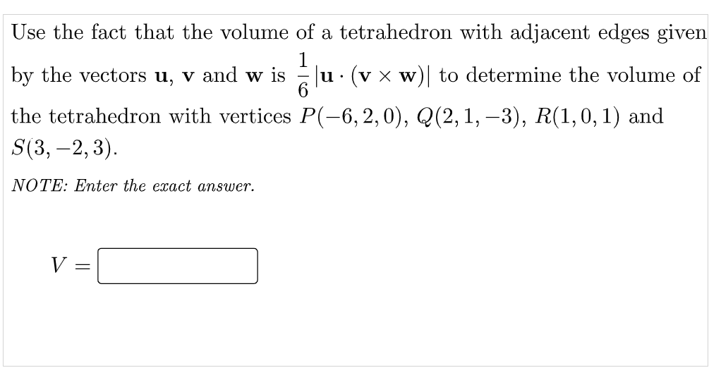 Use the fact that the volume of a tetrahedron with adjacent edges given
by the vectors u, v and w is
u· (v x w)| to determine the volume of
the tetrahedron with vertices P(-6, 2, 0), Q(2, 1, –3), R(1,0, 1) and
S(3, –2, 3).
NOTE: Enter the exact answer.
V
||
