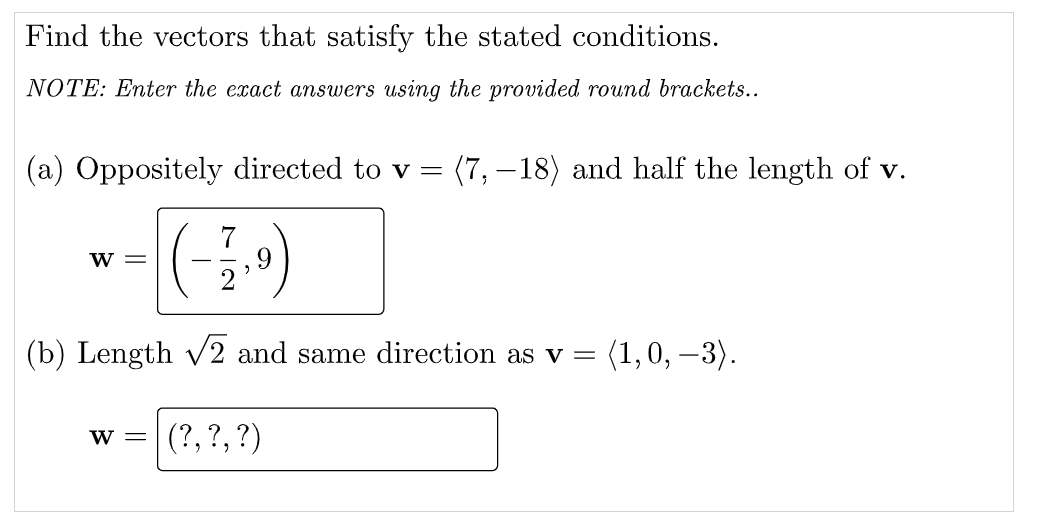 Find the vectors that satisfy the stated conditions.
NOTE: Enter the exact answers using the provided round brackets...
(a) Oppositely directed to v =
(7, –18) and half the length of v.
7
w =
(b) Length v2 and same direction as v =
(1, 0, –3).
(?, ?,?)
w =
