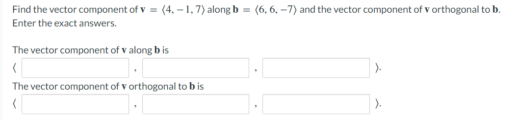 Find the vector component of v = (4, – 1,7) along b = (6, 6, –7) and the vector component of v orthogonal to b.
Enter the exact answers.
The vector component of v along b is
The vector component of v orthogonal to b is
).
