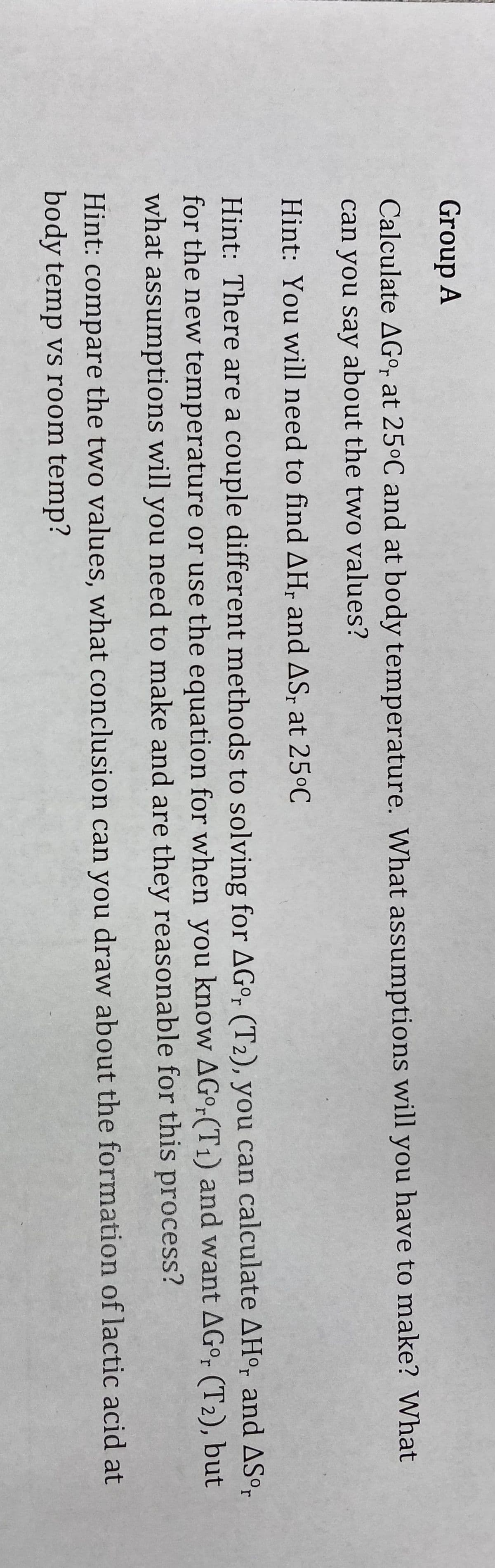 Group A
Calculate AGo, at 25°C and at body temperature. What assumptions will you have to make? What
can you say about the two values?
Hint: You will need to find AH, and AS; at 25°C
Hint: There are a couple different methods to solving for AGº, (T2), you can calculate AH°, and ASº,
for the new temperature or use the equation for when you know AG°-(T1) and want AG°, (T2), but
what assumptions will you need to make and are they reasonable for this process?
Hint: compare the two values, what conclusion can you draw about the formation of lactic acid at
body temp vs room temp?

