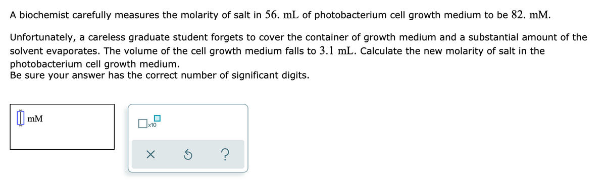 A biochemist carefully measures the molarity of salt in 56. mL of photobacterium cell growth medium to be 82. mM.
Unfortunately, a careless graduate student forgets to cover the container of growth medium and a substantial amount of the
solvent evaporates. The volume of the cell growth medium falls to 3.1 mL. Calculate the new molarity of salt in the
photobacterium cell growth medium.
Be sure your answer has the correct number of significant digits.
| mM
