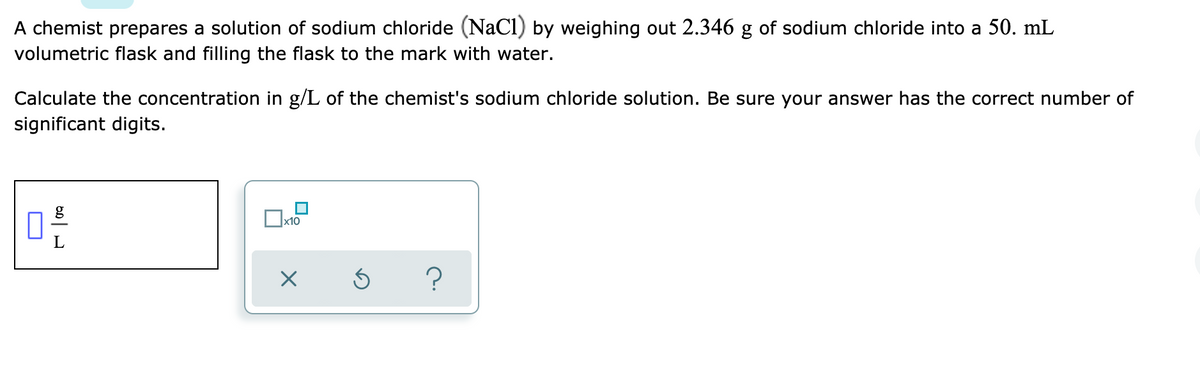 A chemist prepares a solution of sodium chloride (NaCl) by weighing out 2.346 g of sodium chloride into a 50. mL
volumetric flask and filling the flask to the mark with water.
Calculate the concentration in g/L of the chemist's sodium chloride solution. Be sure your answer has the correct number of
significant digits.
x10
