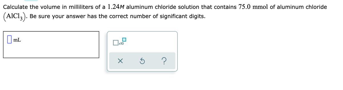 Calculate the volume in milliliters of a 1.24M aluminum chloride solution that contains 75.0 mmol of aluminum chloride
(AICI,).
Be sure your answer has the correct number of significant digits.
O ml
|mL
x10
