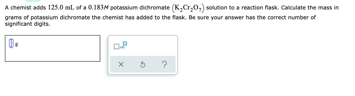 A chemist adds 125.0 mL of a 0.183M potassium dichromate (K,Cr,O,) solution to a reaction flask. Calculate the mass in
grams of potassium dichromate the chemist has added to the flask. Be sure your answer has the correct number of
significant digits.
x10
