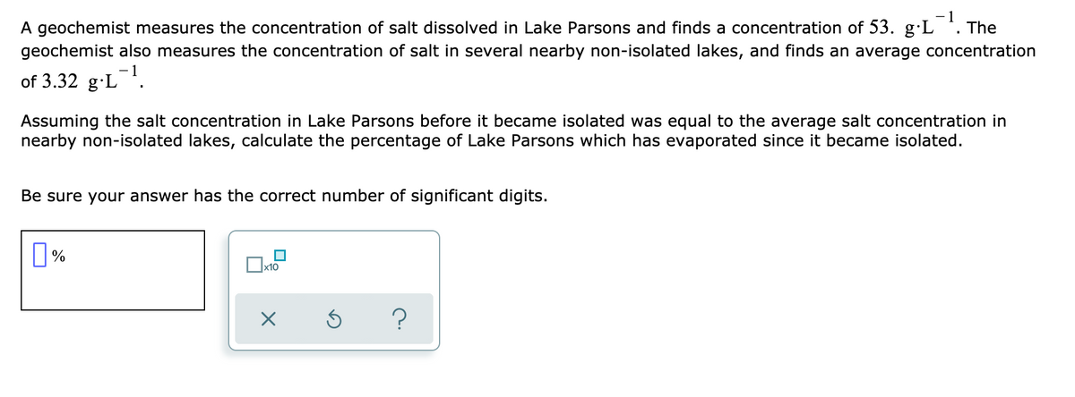 A geochemist measures the concentration of salt dissolved in Lake Parsons and finds a concentration of 53. g·L *.
geochemist also measures the concentration of salt in several nearby non-isolated lakes, and finds an average concentration
The
of 3.32 g-L.
Assuming the salt concentration in Lake Parsons before it became isolated was equal to the average salt concentration in
nearby non-isolated lakes, calculate the percentage of Lake Parsons which has evaporated since it became isolated.
Be sure your answer has the correct number of significant digits.
x10
