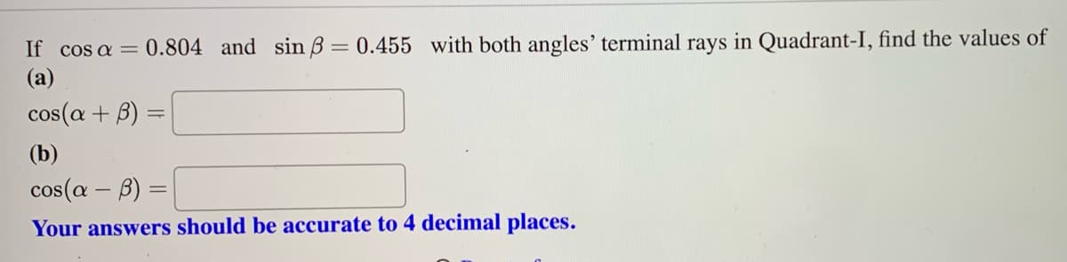 If cos a = 0.804 and sin ß= 0.455 with both angles' terminal rays in Quadrant-I, find the values of
(a)
cos(a + B)
(b)
cos(a - b) =
Your answers should be accurate to 4 decimal places.