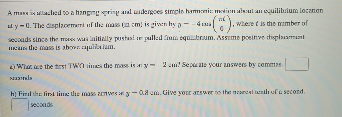 A mass is attached to a hanging spring and undergoes simple harmonic motion about an equilibrium location
s(Tt).
where t is the number of
6
at y = 0. The displacement of the mass (in cm) is given by y = -4 cos
seconds since the mass was initially pushed or pulled from equliibrium. Assume positive displacement
means the mass is above equlibrium.
a) What are the first TWO times the mass is at y = -2 cm? Separate your answers by commas.
seconds
b) Find the first time the mass arrives at y = 0.8 cm. Give your answer to the nearest tenth of a second.
seconds