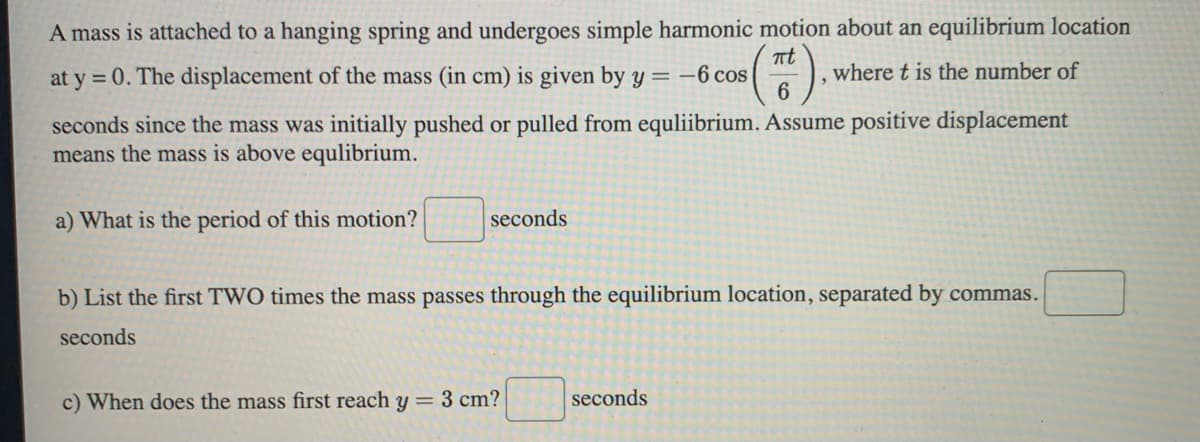 A mass is attached to a hanging spring and undergoes simple harmonic motion about an equilibrium location
(Tt).
where t is the number of
6
at y = 0. The displacement of the mass (in cm) is given by y = -6 cos
seconds since the mass was initially pushed or pulled from equliibrium. Assume positive displacement
means the mass is above equlibrium.
a) What is the period of this motion?
seconds
b) List the first TWO times the mass passes through the equilibrium location, separated by commas.
seconds
c) When does the mass first reach y = 3 cm?
seconds