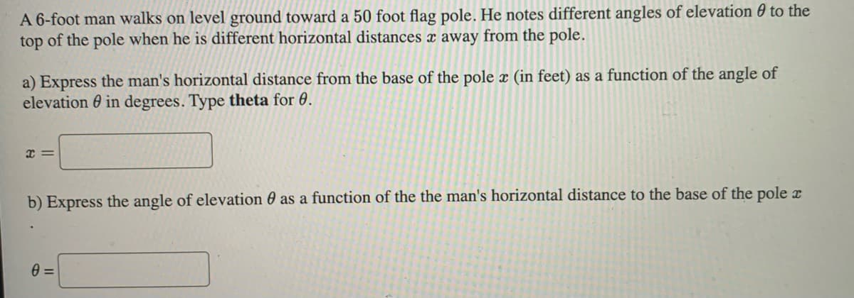 A 6-foot man walks on level ground toward a 50 foot flag pole. He notes different angles of elevation to the
top of the pole when he is different horizontal distances x away from the pole.
a) Express the man's horizontal distance from the base of the pole x (in feet) as a function of the angle of
elevation in degrees. Type theta for 0.
x=
b) Express the angle of elevation as a function of the the man's horizontal distance to the base of the pole
0=