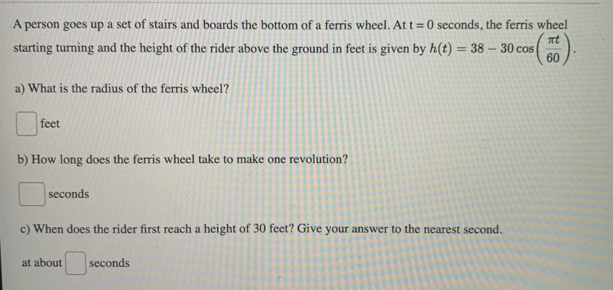 A person goes up a set of stairs and boards the bottom of a ferris wheel. At t=0 seconds, the ferris wheel
πt
starting turning and the height of the rider above the ground in feet is given by h(t) = 38 - 30 cos
60
a) What is the radius of the ferris wheel?
feet
b) How long does the ferris wheel take to make one revolution?
seconds
c) When does the rider first reach a height of 30 feet? Give your answer to the nearest second.
at about
seconds