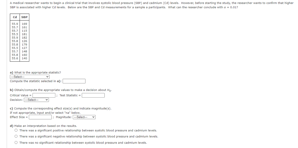 A medical researcher wants to begin a clinical trial that involves systolic blood pressure (SBP) and cadmium (Cd) levels. However, before starting the study, the researcher wants to confirm that higher
SBP is associated with higher Cd levels. Below are the SBP and Cd measurements for a sample a participants. What can the researcher conclude with a = 0.01?
cd SBP
55.9
169
55.7
161
55.7
115
55.5
181
55.9
182
55.8
126
55.8
179
55.5
127
55.7
148
55.8
160
55.6
140
a) What is the appropriate statistic?
-Select---
Compute the statistic selected in a):
b) Obtain/compute the appropriate values to make a decision about Ho.
Critical Value =
; Test Statistic =
Decision: -Select--
c) Compute the corresponding effect size(s) and indicate magnitude(s).
If not appropriate, input and/or select "na" below.
; Magnitude: --Select--
Effect Size =
d) Make an interpretation based on the results.
O There was a significant positive relationship between systolic blood pressure and cadmium levels.
O There was a significant negative relationship between systolic blood pressure and cadmium levels.
O There was no significant relationship between systolic blood pressure and cadmium levels.
