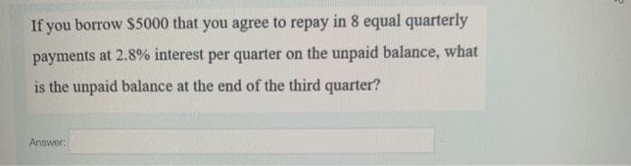 If you borrow $5000 that you agree to repay in 8 equal quarterly
payments at 2.8% interest per quarter on the unpaid balance, what
is the unpaid balance at the end of the third quarter?
Answer:
