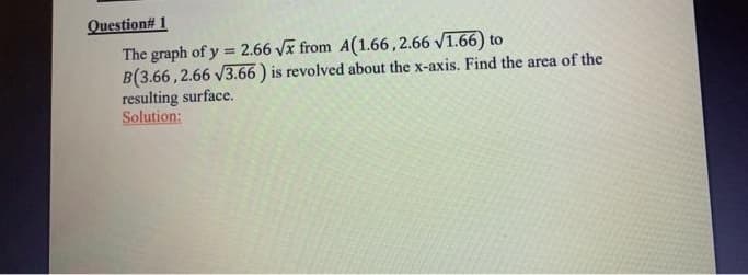 Question# 1
The graph of y = 2.66 Vx from A(1.66,2.66 V1.66) to
B(3.66,2.66 V3.66 ) is revolved about the x-axis. Find the area of the
resulting surface.
Solution:
!!
