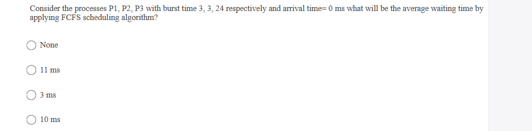 Consider the processes P1, P2, P3 with burst time 3, 3, 24 respectively and arrival time= 0 ms what will be the average waiting time by
applying FCFS scheduling algorithm?
O None
O 11 ms
3 ms
10 ms
