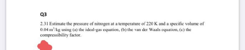 Q3
2.31 Estimate the pressure of nitrogen at a temperature of 220 K and a specific volume of
0.04 m'/kg using (a) the ideal-gas equation, (b) the van der Waals equation, (c) the
compressibility factor.
