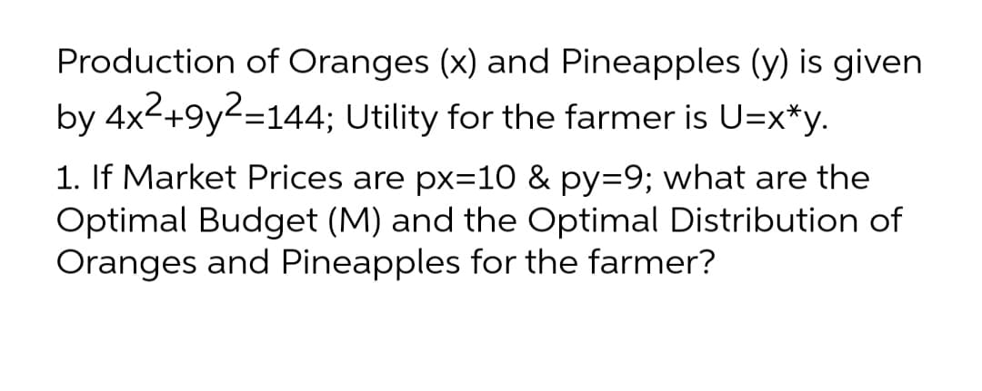 Production of Oranges (x) and Pineapples (y) is given
by 4x2+9y2=144; Utility for the farmer is U=x*y.
1. If Market Prices are px=10 & py=9; what are the
Optimal Budget (M) and the Optimal Distribution of
Oranges and Pineapples for the farmer?
